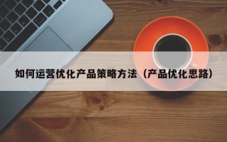 如何运营优化产品策略方法（产品优化思路）