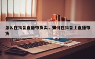 怎么在抖音直播带货卖，如何在抖音上直播带货