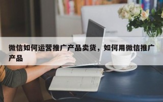 微信如何运营推广产品卖货，如何用微信推广产品