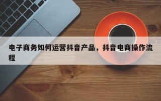 电子商务如何运营抖音产品，抖音电商操作流程