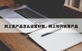 网上卖产品怎么运营好做，网上如何销售产品