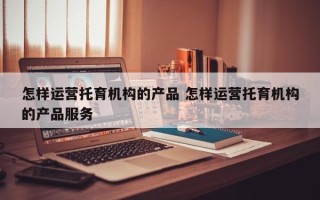 怎样运营托育机构的产品 怎样运营托育机构的产品服务