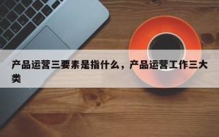 产品运营三要素是指什么，产品运营工作三大类