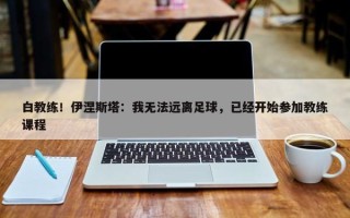 白教练！伊涅斯塔：我无法远离足球，已经开始参加教练课程