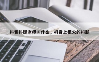 抖音抖腿老师叫什么，抖音上很火的抖腿