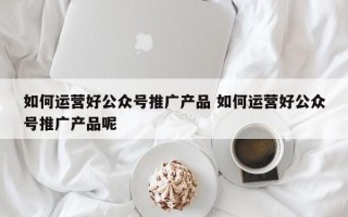 如何运营好公众号推广产品 如何运营好公众号推广产品呢