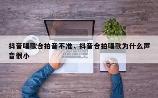 抖音唱歌合拍音不准，抖音合拍唱歌为什么声音很小