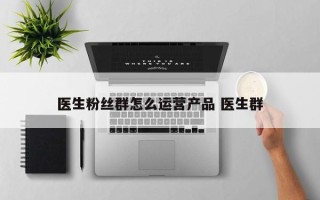 医生粉丝群怎么运营产品 医生群