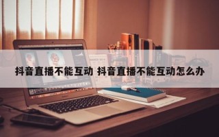 抖音直播不能互动 抖音直播不能互动怎么办