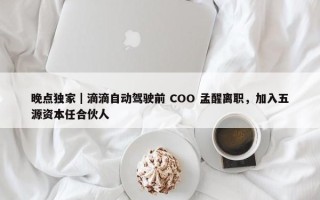 晚点独家｜滴滴自动驾驶前 COO 孟醒离职，加入五源资本任合伙人