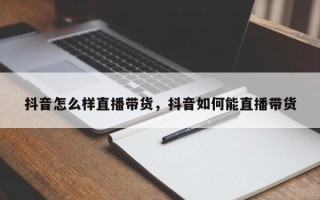 抖音怎么样直播带货，抖音如何能直播带货