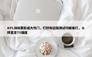 KPL训练赛影成大热门，打野和边路测试均被暴打，小胖直言T5强度