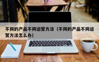 不同的产品不同运营方法（不同的产品不同运营方法怎么办）