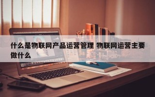 什么是物联网产品运营管理 物联网运营主要做什么