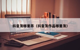 抖音发哪里弄（抖音发作品哪里发）