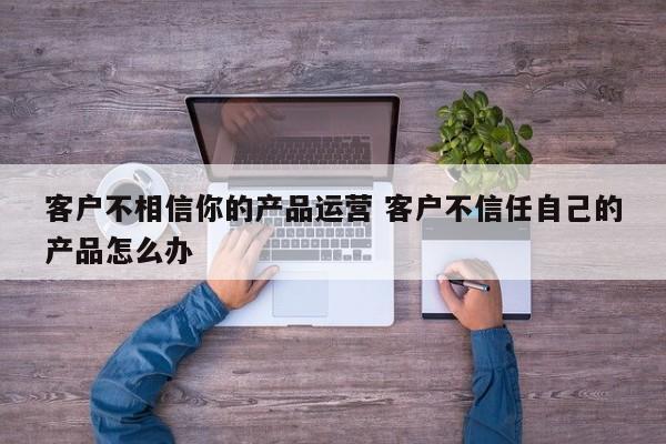 客户不相信你的产品运营 客户不信任自己的产品怎么办-第1张图片-千儒阁