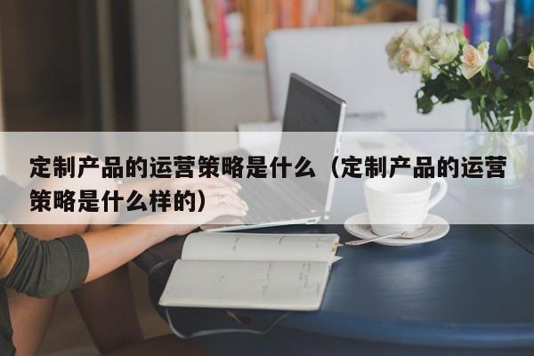 定制产品的运营策略是什么（定制产品的运营策略是什么样的）-第1张图片-千儒阁