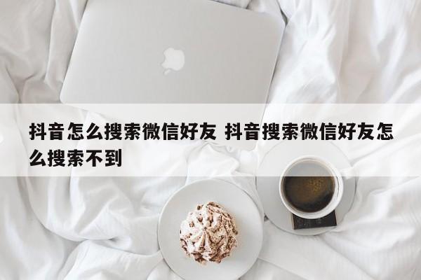 抖音怎么搜索微信好友 抖音搜索微信好友怎么搜索不到-第1张图片-千儒阁