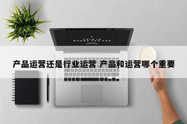 产品运营还是行业运营 产品和运营哪个重要-第1张图片-千儒阁