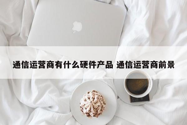 通信运营商有什么硬件产品 通信运营商前景-第1张图片-千儒阁