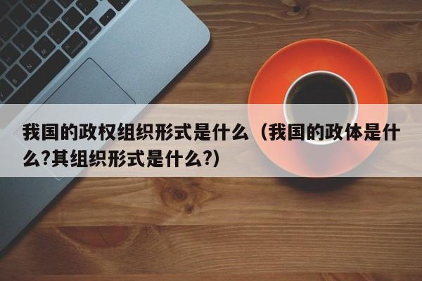 我国的政权组织形式是什么（我国的政体是什么?其组织形式是什么?）-第1张图片-千儒阁