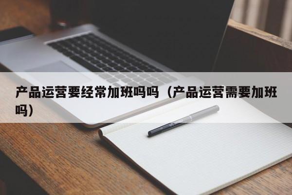 产品运营要经常加班吗吗（产品运营需要加班吗）-第1张图片-千儒阁