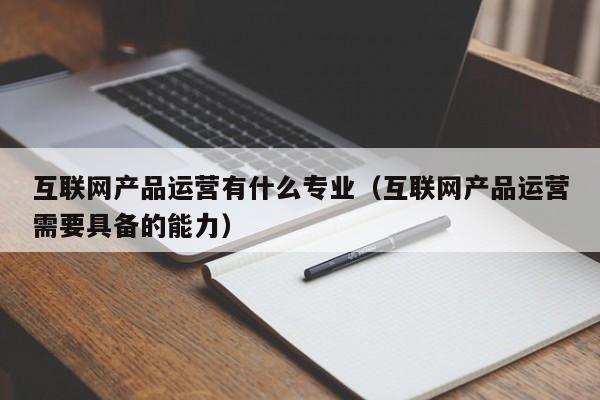 互联网产品运营有什么专业（互联网产品运营需要具备的能力）-第1张图片-千儒阁