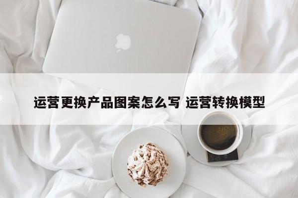 运营更换产品图案怎么写 运营转换模型-第1张图片-千儒阁