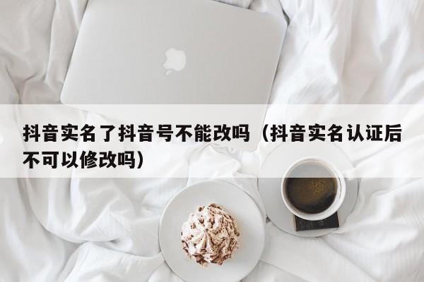 抖音实名了抖音号不能改吗（抖音实名认证后不可以修改吗）-第1张图片-千儒阁