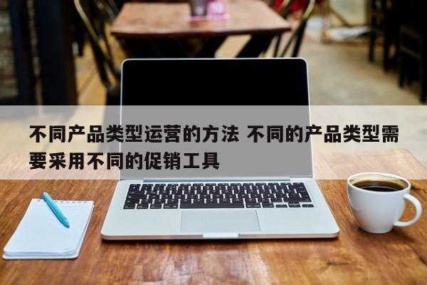 不同产品类型运营的方法 不同的产品类型需要采用不同的促销工具-第1张图片-千儒阁