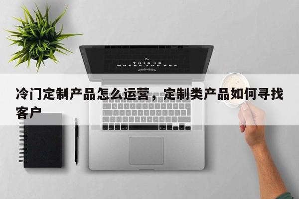 冷门定制产品怎么运营，定制类产品如何寻找客户-第1张图片-千儒阁