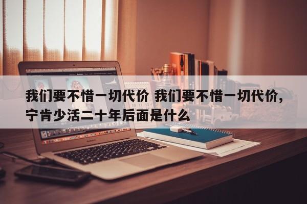 我们要不惜一切代价 我们要不惜一切代价,宁肯少活二十年后面是什么-第1张图片-千儒阁