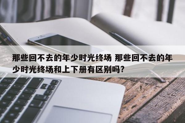 那些回不去的年少时光终场 那些回不去的年少时光终场和上下册有区别吗?-第1张图片-千儒阁