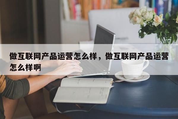 做互联网产品运营怎么样，做互联网产品运营怎么样啊-第1张图片-千儒阁