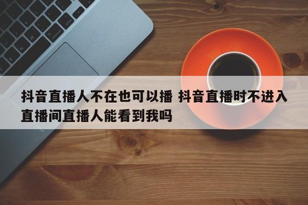 抖音直播人不在也可以播 抖音直播时不进入直播间直播人能看到我吗-第1张图片-千儒阁