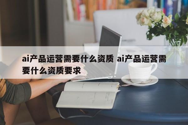 ai产品运营需要什么资质 ai产品运营需要什么资质要求-第1张图片-千儒阁