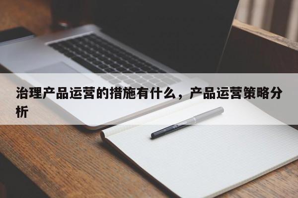 治理产品运营的措施有什么，产品运营策略分析-第1张图片-千儒阁