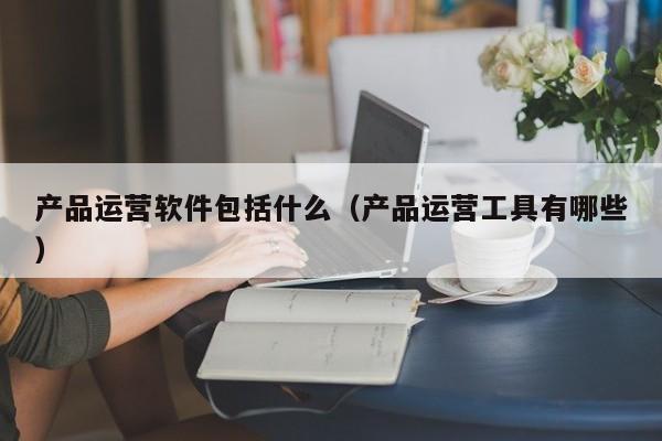 产品运营软件包括什么（产品运营工具有哪些）-第1张图片-千儒阁