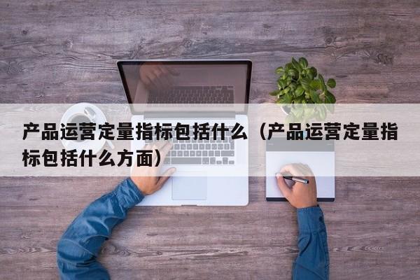 产品运营定量指标包括什么（产品运营定量指标包括什么方面）-第1张图片-千儒阁