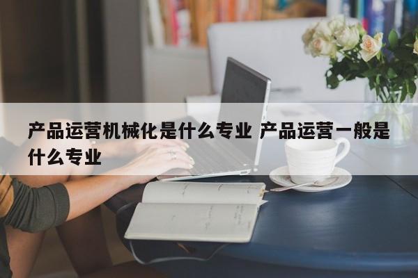 产品运营机械化是什么专业 产品运营一般是什么专业-第1张图片-千儒阁