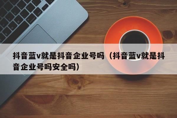 抖音蓝v就是抖音企业号吗（抖音蓝v就是抖音企业号吗安全吗）-第1张图片-千儒阁