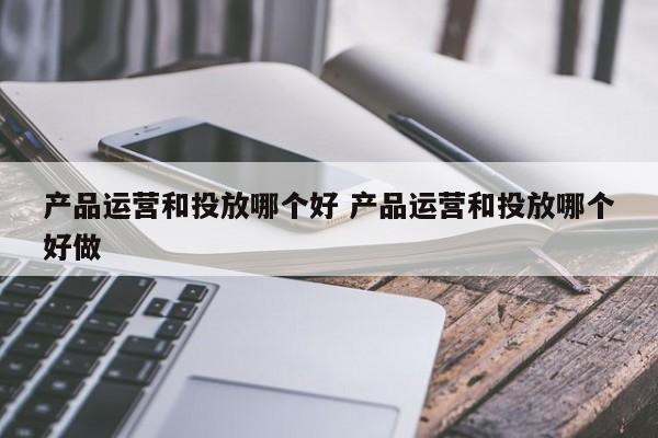 产品运营和投放哪个好 产品运营和投放哪个好做-第1张图片-千儒阁