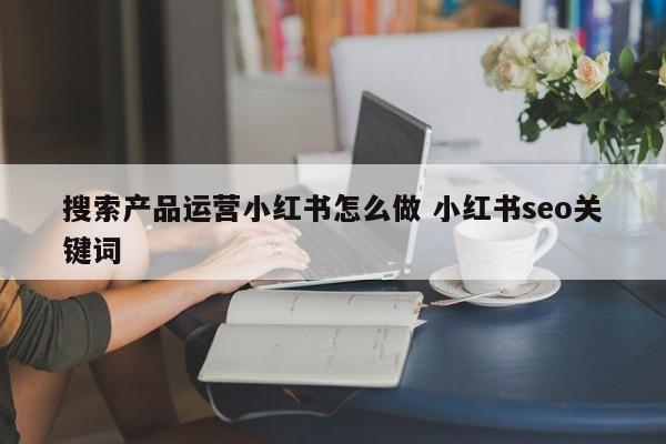 搜索产品运营小红书怎么做 小红书seo关键词-第1张图片-千儒阁