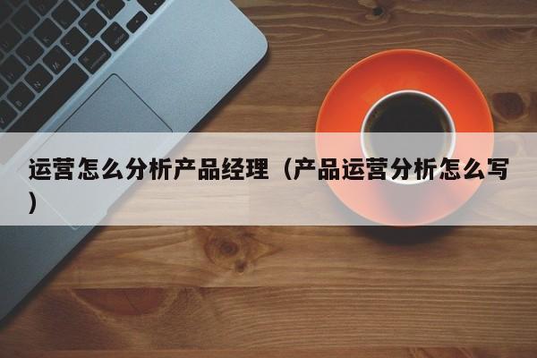 运营怎么分析产品经理（产品运营分析怎么写）-第1张图片-千儒阁