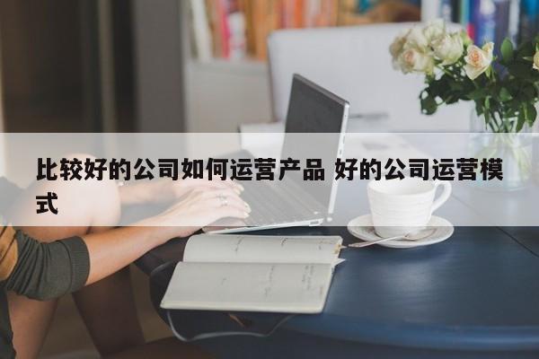 比较好的公司如何运营产品 好的公司运营模式-第1张图片-千儒阁