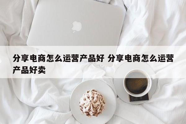 分享电商怎么运营产品好 分享电商怎么运营产品好卖-第1张图片-千儒阁