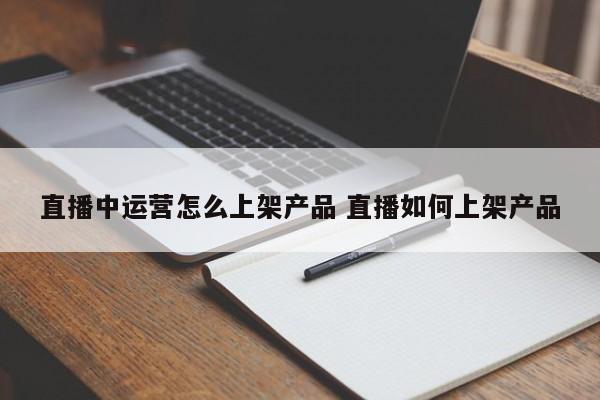 直播中运营怎么上架产品 直播如何上架产品-第1张图片-千儒阁