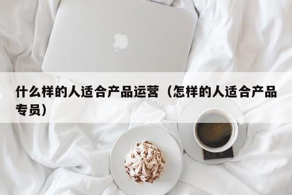 什么样的人适合产品运营（怎样的人适合产品专员）-第1张图片-千儒阁