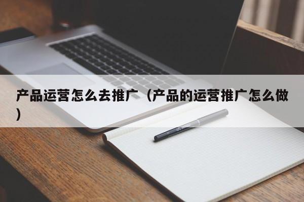 产品运营怎么去推广（产品的运营推广怎么做）-第1张图片-千儒阁