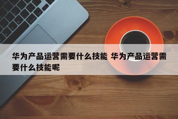 华为产品运营需要什么技能 华为产品运营需要什么技能呢-第1张图片-千儒阁